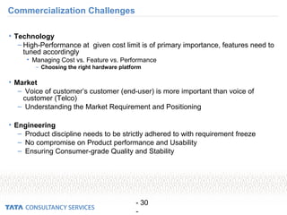 - 30
-
Commercialization Challenges
• Technology
– High-Performance at given cost limit is of primary importance, features need to
tuned accordingly
• Managing Cost vs. Feature vs. Performance
– Choosing the right hardware platform
• Market
– Voice of customer’s customer (end-user) is more important than voice of
customer (Telco)
– Understanding the Market Requirement and Positioning
• Engineering
– Product discipline needs to be strictly adhered to with requirement freeze
– No compromise on Product performance and Usability
– Ensuring Consumer-grade Quality and Stability
 