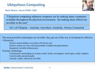 36
Ubiquitous Computing
“Ubiquitous computing enhances computer use by making many computers
available throughout the physical environment, but making them effectively
invisible to the user”
4A’s of Ubiquity - Anytime, Anywhere, Anybody, Always Connected
The most powerful technologies are invisible: they get out of the way to let human be effective
• Electricity
Electric motors hidden everywhere (20-30 per car)
Electric sockets in every wall and portably available through batteries
Integrated, invisible infrastructure
•Literary technology
Continuously surrounding us at many scales: books, newspapers, street signs, candy wrappers
Used trivially and profoundly
Literally visible, effectively invisible
Mark Weiser, Xerox PARC 1988
 
