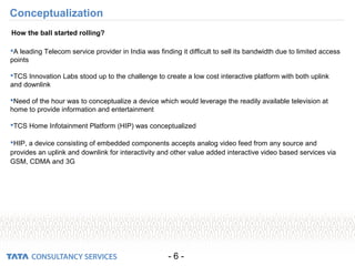- 6 -
Conceptualization
A leading Telecom service provider in India was finding it difficult to sell its bandwidth due to limited access
points
TCS Innovation Labs stood up to the challenge to create a low cost interactive platform with both uplink
and downlink
Need of the hour was to conceptualize a device which would leverage the readily available television at
home to provide information and entertainment
TCS Home Infotainment Platform (HIP) was conceptualized
HIP, a device consisting of embedded components accepts analog video feed from any source and
provides an uplink and downlink for interactivity and other value added interactive video based services via
GSM, CDMA and 3G
How the ball started rolling?
 