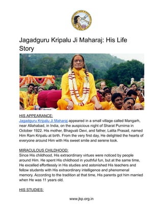 Jagadguru Kripalu Ji Maharaj: His Life
Story
HIS APPEARANCE:
Jagadguru Kripalu Ji Maharaj appeared in a small village called Mangarh,
near Allahabad, in India, on the auspicious night of Sharat Purnima in
October 1922. His mother, Bhagvati Devi, and father, Lalita Prasad, named
Him Ram Kripalu at birth. From the very first day, He delighted the hearts of
everyone around Him with His sweet smile and serene look.
MIRACULOUS CHILDHOOD:
Since His childhood, His extraordinary virtues were noticed by people
around Him. He spent His childhood in youthful fun, but at the same time,
He excelled effortlessly in His studies and astonished His teachers and
fellow students with His extraordinary intelligence and phenomenal
memory. According to the tradition at that time, His parents got him married
when He was 11 years old.
HIS STUDIES:
www.jkp.org.in
 