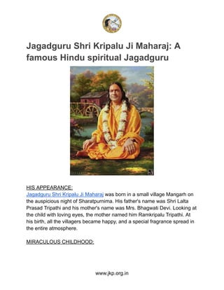 Jagadguru Shri Kripalu Ji Maharaj: A
famous Hindu spiritual Jagadguru
HIS APPEARANCE:
Jagadguru Shri Kripalu Ji Maharaj was born in a small village Mangarh on
the auspicious night of Sharatpurnima. His father's name was Shri Lalta
Prasad Tripathi and his mother's name was Mrs. Bhagwati Devi. Looking at
the child with loving eyes, the mother named him Ramkripalu Tripathi. At
his birth, all the villagers became happy, and a special fragrance spread in
the entire atmosphere.
MIRACULOUS CHILDHOOD:
www.jkp.org.in
 