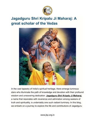 Jagadguru Shri Kripalu Ji Maharaj: A
great scholar of the Vedas
In the vast tapestry of India's spiritual heritage, there emerge luminous
stars who illuminate the path of knowledge and devotion with their profound
wisdom and unwavering dedication. Jagadguru Shri Kripalu Ji Maharaj,
a name that resonates with reverence and admiration among seekers of
truth and spirituality, is undeniably one such radiant luminary. In this blog,
we embark on a journey to explore the life and contributions of Jagadguru
www.jkp.org.in
 
