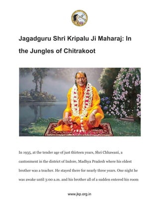 Jagadguru Shri Kripalu Ji Maharaj: In
the Jungles of Chitrakoot
In 1935, at the tender age of just thirteen years, Shri Chhawani, a
cantonment in the district of Indore, Madhya Pradesh where his eldest
brother was a teacher. He stayed there for nearly three years. One night he
was awake until 3:00 a.m. and his brother all of a sudden entered his room
www.jkp.org.in
 