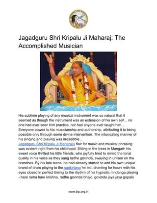 Jagadguru Shri Kripalu Ji Maharaj: The
Accomplished Musician
His sublime playing of any musical instrument was so natural that it
seemed as though the instrument was an extension of his own self... no
one had ever seen him practice, nor had anyone ever taught him...
Everyone bowed to his musicianship and authorship, attributing it to being
possible only through some divine intervention. The intoxicating manner of
his singing and playing was irresistible...
Jagadguru Shri Kripalu Ji Maharaj's flair for music and musical phrasing
was evident right from his childhood. Sitting in the trees in Mangarh his
sweet voice thrilled his little friends, who joyfully tried to mimic the tonal
quality in his voice as they sang radhe govinda, swaying in unison on the
branches. By his late teens, he had already started to add his own unique
brand of drum playing to the sankirtana he led, chanting for hours with his
eyes closed in perfect timing to the rhythm of his hypnotic mridanga playing
- hare rama hare krishna, radhe govinda bhajo, govinda jaya jaya gopala
www.jkp.org.in
 