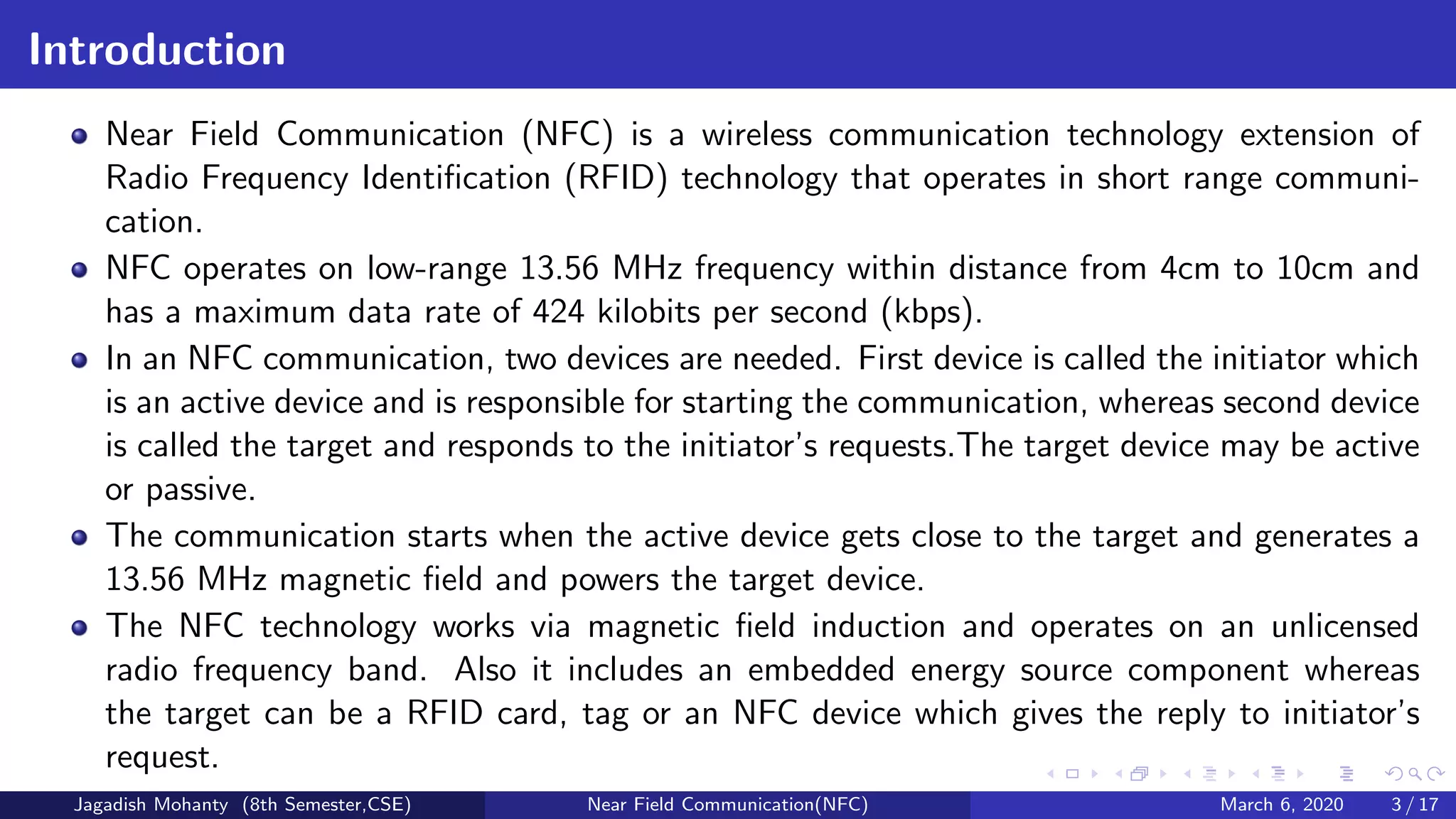 Introduction
Near Field Communication (NFC) is a wireless communication technology extension of
Radio Frequency Identiﬁcation (RFID) technology that operates in short range communi-
cation.
NFC operates on low-range 13.56 MHz frequency within distance from 4cm to 10cm and
has a maximum data rate of 424 kilobits per second (kbps).
In an NFC communication, two devices are needed. First device is called the initiator which
is an active device and is responsible for starting the communication, whereas second device
is called the target and responds to the initiator’s requests.The target device may be active
or passive.
The communication starts when the active device gets close to the target and generates a
13.56 MHz magnetic ﬁeld and powers the target device.
The NFC technology works via magnetic ﬁeld induction and operates on an unlicensed
radio frequency band. Also it includes an embedded energy source component whereas
the target can be a RFID card, tag or an NFC device which gives the reply to initiator’s
request.
Jagadish Mohanty (8th Semester,CSE) Near Field Communication(NFC) March 6, 2020 3 / 17
 