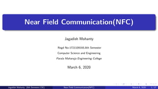 Near Field Communication(NFC)
Jagadish Mohanty
Regd No-1721109165,8th Semester
Computer Science and Engineering
Parala Maharaja Engineering College
March 6, 2020
Jagadish Mohanty (8th Semester,CSE) Near Field Communication(NFC) March 6, 2020 1 / 17
 