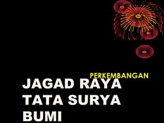 JAGAD RAYA
TATA SURYA
BUMI
PERKEMBANGAN
 