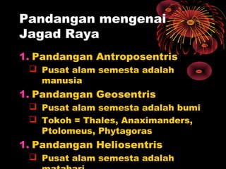 1. Pandangan Antroposentris
 Pusat alam semesta adalah
manusia
1. Pandangan Geosentris
 Pusat alam semesta adalah bumi
 Tokoh = Thales, Anaximanders,
Ptolomeus, Phytagoras
1. Pandangan Heliosentris
 Pusat alam semesta adalah
Pandangan mengenai
Jagad Raya
 