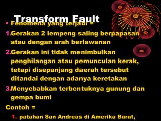 • Fenomena yang terjadi =
1.Gerakan 2 lempeng saling berpapasan
atau dengan arah berlawanan
2.Gerakan ini tidak menimbulkan
penghilangan atau pemunculan kerak,
tetapi disepanjang daerah tersebut
ditandai dengan adanya keretakan
3.Menyebabkan terbentuknya gunung dan
gempa bumi
Contoh =
1. patahan San Andreas di Amerika Barat,
Transform Fault
 