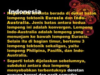 • Negeri kita tercinta berada di dekat batas
lempeng tektonik Eurasia dan Indo-
Australia. Jenis batas antara kedua
lempeng ini adalah konvergen. Lempeng
Indo-Australia adalah lempeng yang
menunjam ke bawah lempeng Eurasia.
Selain itu di bagian timur, bertemu 3
lempeng tektonik sekaligus, yaitu
lempeng Philipina, Pasifik, dan Indo-
Australia.
• Seperti telah dijelaskan sebelumnya,
subduksi antara dua lempeng
menyebabkan terbentuknya deretan
Indonesia
 