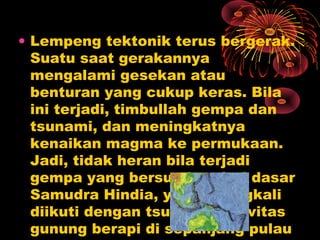 • Lempeng tektonik terus bergerak.
Suatu saat gerakannya
mengalami gesekan atau
benturan yang cukup keras. Bila
ini terjadi, timbullah gempa dan
tsunami, dan meningkatnya
kenaikan magma ke permukaan.
Jadi, tidak heran bila terjadi
gempa yang bersumber dari dasar
Samudra Hindia, yang seringkali
diikuti dengan tsunami, aktivitas
gunung berapi di sepanjang pulau
 