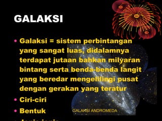 • Galaksi = sistem perbintangan
yang sangat luas, didalamnya
terdapat jutaan bahkan milyaran
bintang serta benda-benda langit
yang beredar mengelilingi pusat
dengan gerakan yang teratur
• Ciri-ciri
• Bentuk
GALAKSI
GALAKSI ANDROMEDA
 