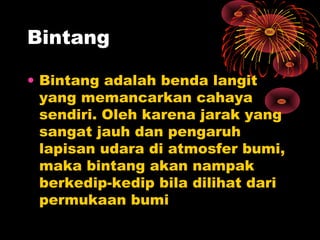 • Bintang adalah benda langit
yang memancarkan cahaya
sendiri. Oleh karena jarak yang
sangat jauh dan pengaruh
lapisan udara di atmosfer bumi,
maka bintang akan nampak
berkedip-kedip bila dilihat dari
permukaan bumi
Bintang
 