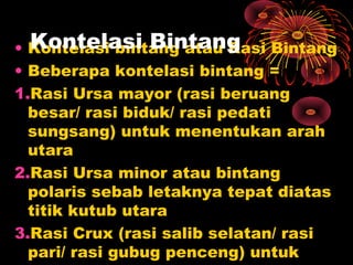 • Kontelasi bintang atau Rasi Bintang
• Beberapa kontelasi bintang =
1.Rasi Ursa mayor (rasi beruang
besar/ rasi biduk/ rasi pedati
sungsang) untuk menentukan arah
utara
2.Rasi Ursa minor atau bintang
polaris sebab letaknya tepat diatas
titik kutub utara
3.Rasi Crux (rasi salib selatan/ rasi
pari/ rasi gubug penceng) untuk
Kontelasi Bintang
 