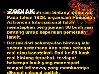• Zodiak adalah rasi bintang istimewa.
Pada tahun 1928, organisasi Himpunan
Astronomi Internasional telah
menetapkan penggunaan 88 buah rasi
bintang untuk keperluan pemetaan
langit.
• Bentuk dari sekumpulan bintang lalu
secara sederhana kita sebut sebagai
rasi atau konstelasi. Dari ke-88 buah
rasi bintang tersebut, terdapat
beberapa buah yang menempati
tempat istimewa, yang membuatnya
ZODIAK
 