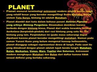 • Planet menurut terminologi astronomi modern adalah benda langit
yang relatif besar yang beredar mengelilingi Suatu Bintang. Dalam
sistem Tata Surya, bintang ini adalah Matahari.
• Planet diambil dari kata dalam bahasa yunani Asteres Planetai
yang artinya Bintang Pengelana. Dinamakan demikian karena
berbeda dengan bintang biasa, Planet dari waktu kewaktu terlihat
berkelana (berpindah-pindah) dari rasi bintang yang satu ke rasi
bintang yang lain. Perpindahan ini (pada masa sekarang) dapat
dipahami karena planet beredar mengelilingi matahari. Namun pada
zaman Yunani Kuno yang belum mengenal konsep heliosentris,
planet dianggap sebagai representasi dewa di langit. Pada saat itu
yang dimaksud dengan planet adalah tujuh benda langit: Matahari,
Bulan, Merkurius, Venus, Mars, Yupiter dan Saturnus. Astronomi
modern menghapus Matahari dan Bulan dari daftar karena tidak
sesuai definisi yang berlaku sekarang.
PLANET
 