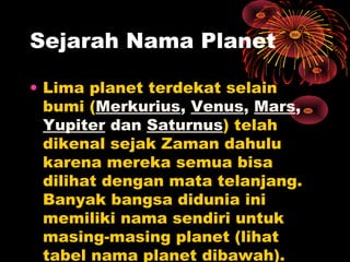 • Lima planet terdekat selain
bumi (Merkurius, Venus, Mars,
Yupiter dan Saturnus) telah
dikenal sejak Zaman dahulu
karena mereka semua bisa
dilihat dengan mata telanjang.
Banyak bangsa didunia ini
memiliki nama sendiri untuk
masing-masing planet (lihat
tabel nama planet dibawah).
Sejarah Nama Planet
 