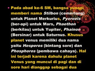 • Pada abad ke-6 SM, bangsa yunani
memberi nama Stilbon (cemerlang)
untuk Planet Merkurius, Pyoroeis
(ber-api) untuk Mars, Phaethon
(berkilau) untuk Yupiter, Phainon
(Bersinar) untuk Saturnus. Khusus
planet venus memiliki dua nama
yaitu Hesperos (bintang sore) dan
Phosphoros (pembawa cahaya). Hal
ini terjadi karena dahulu planet
Venus yang muncul di pagi dan di
sore hari dianggap sebagai dua
 