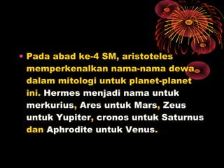 • Pada abad ke-4 SM, aristoteles
memperkenalkan nama-nama dewa
dalam mitologi untuk planet-planet
ini. Hermes menjadi nama untuk
merkurius, Ares untuk Mars, Zeus
untuk Yupiter, cronos untuk Saturnus
dan Aphrodite untuk Venus.
 