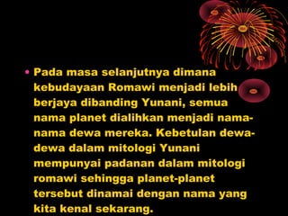 • Pada masa selanjutnya dimana
kebudayaan Romawi menjadi lebih
berjaya dibanding Yunani, semua
nama planet dialihkan menjadi nama-
nama dewa mereka. Kebetulan dewa-
dewa dalam mitologi Yunani
mempunyai padanan dalam mitologi
romawi sehingga planet-planet
tersebut dinamai dengan nama yang
kita kenal sekarang.
 