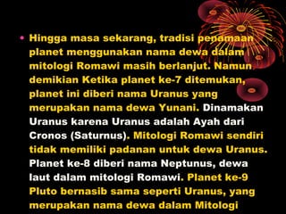 • Hingga masa sekarang, tradisi penamaan
planet menggunakan nama dewa dalam
mitologi Romawi masih berlanjut. Namun
demikian Ketika planet ke-7 ditemukan,
planet ini diberi nama Uranus yang
merupakan nama dewa Yunani. Dinamakan
Uranus karena Uranus adalah Ayah dari
Cronos (Saturnus). Mitologi Romawi sendiri
tidak memiliki padanan untuk dewa Uranus.
Planet ke-8 diberi nama Neptunus, dewa
laut dalam mitologi Romawi. Planet ke-9
Pluto bernasib sama seperti Uranus, yang
merupakan nama dewa dalam Mitologi
 