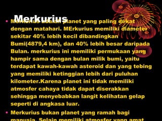 • Merkurius adalah planet yang paling dekat
dengan matahari. MErkurius memiliki diameter
sekitar 40% lebih kecil dibandingkan
Bumi(4879,4 km), dan 40% lebih besar daripada
Bulan. merkurius ini memiliki permukaan yang
hampir sama dengan bulan milik bumi, yaitu
terdapat kawah-kawah asteroid dan yang tebing
yang memiliki ketinggian lebih dari puluhan
kilometer.Karena planet ini tidak memiliki
atmosfer cahaya tidak dapat diserakkan
sehingga menyebabkan langit kelihatan gelap
seperti di angkasa luar.
• Merkurius bukan planet yang ramah bagi
Merkurius
 