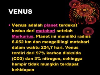 • Venus adalah planet terdekat
kedua dari matahari setelah
Merkurius. Planet ini memiliki radius
6.052 km dan mengelilingi matahari
dalam waktu 224,7 hari. Venus
terdiri dari 97% karbon dioksida
(CO2) dan 3% nitrogen, sehingga
hampir tidak mungkin terdapat
kehidupan
VENUS
 