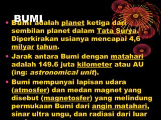 • Bumi adalah planet ketiga dari
sembilan planet dalam Tata Surya.
Diperkirakan usianya mencapai 4,6
milyar tahun.
• Jarak antara Bumi dengan matahari
adalah 149.6 juta kilometer atau AU
(ing: astronomical unit).
• Bumi mempunyai lapisan udara
(atmosfer) dan medan magnet yang
disebut (magnetosfer) yang melindung
permukaan Bumi dari angin matahari,
sinar ultra ungu, dan radiasi dari luar
BUMI
 