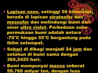 • Lapisan ozon, setinggi 50 kilometer,
berada di lapisan stratosfer dan
mesosfer dan melindungi bumi dari
sinar ultra violet. Perbedaan suhu
permukaan bumi adalah antara
-70°C hingga 55°C bergantung pada
iklim setempat.
• Sehari di dibagi menjadi 24 jam dan
setahun di bumi sama dengan
365,2425 hari.
• Bumi mempunyai massa seberat
59.760 milyar ton, dengan luas
 