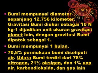 • Bumi mempunyai diameter
sepanjang 12.756 kilometer.
Gravitasi Bumi diukur sebagai 10 N
kg-1 dijadikan unit ukuran gravitasi
planet lain, dengan gravitasi Bumi
dipatok sebagai 1.
• Bumi mempunyai 1 bulan.
• 70,8% permukaan bumi diseliputi
air. Udara Bumi terdiri dari 78%
nitrogen, 21% oksigen, dan 1% uap
air, karbondioksida, dan gas lain
 