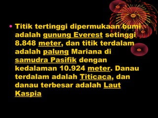 • Titik tertinggi dipermukaan bumi
adalah gunung Everest setinggi
8.848 meter, dan titik terdalam
adalah palung Mariana di
samudra Pasifik dengan
kedalaman 10.924 meter. Danau
terdalam adalah Titicaca, dan
danau terbesar adalah Laut
Kaspia
 