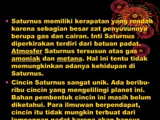 • Saturnus memiliki kerapatan yang rendah
karena sebagian besar zat penyusunnya
berupa gas dan cairan. Inti Saturnus
diperkirakan terdiri dari batuan padat.
Atmosfer Saturnus tersusun atas gas
amoniak dan metana. Hal ini tentu tidak
memungkinkan adanya kehidupan di
Saturnus.
• Cincin Saturnus sangat unik. Ada beribu-
ribu cincin yang mengelilingi planet ini.
Bahan pembentuk cincin ini masih belum
diketahui. Para ilmuwan berpendapat,
cincin itu tidak mungkin terbuat dari
 