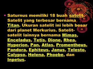 • Saturnus memiliki 18 buah satelit.
Satelit yang terbesar bernama
Titan. Ukuran satelit ini lebih besar
dari planet Merkurius. Satelit-
satelit lainnya bernama Mimas,
Enceladus, Tetis, Dione, Rhea,
Hyperion, Pan, Atlas, Promentheus,
Pandora, Ephiteus, Janus, Telesto,
Calypso, Helena, Phoebe, dan
Inpetus.
 