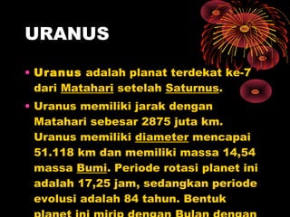 • Uranus adalah planat terdekat ke-7
dari Matahari setelah Saturnus.
• Uranus memiliki jarak dengan
Matahari sebesar 2875 juta km.
Uranus memiliki diameter mencapai
51.118 km dan memiliki massa 14,54
massa Bumi. Periode rotasi planet ini
adalah 17,25 jam, sedangkan periode
evolusi adalah 84 tahun. Bentuk
URANUS
 