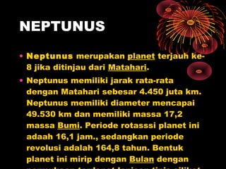 • Neptunus merupakan planet terjauh ke-
8 jika ditinjau dari Matahari.
• Neptunus memiliki jarak rata-rata
dengan Matahari sebesar 4.450 juta km.
Neptunus memiliki diameter mencapai
49.530 km dan memiliki massa 17,2
massa Bumi. Periode rotasssi planet ini
adaah 16,1 jam., sedangkan periode
revolusi adalah 164,8 tahun. Bentuk
planet ini mirip dengan Bulan dengan
NEPTUNUS
 