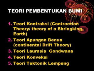 1. Teori Kontraksi (Contraction
Theory/ theory of a Shringking
Earth)
2. Teori Apungan Benua
(continental Drift Theory)
3. Teori Laurasia Gondwana
4. Teori Konveksi
5. Teori Tektonik Lempeng
TEORI PEMBENTUKAN BUMI
 