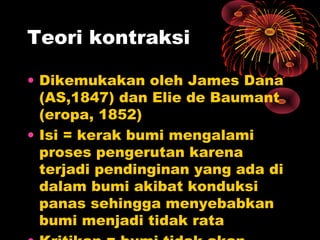 • Dikemukakan oleh James Dana
(AS,1847) dan Elie de Baumant
(eropa, 1852)
• Isi = kerak bumi mengalami
proses pengerutan karena
terjadi pendinginan yang ada di
dalam bumi akibat konduksi
panas sehingga menyebabkan
bumi menjadi tidak rata
Teori kontraksi
 