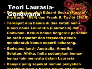 • Dikemukakan oleh Eduard Suess (Face of
the Earth, 1884) dan Frank B. Taylor (1910)
• Terdapat dua benua di dua kutub bumi.
Diberi nama Laurentia (Lauransia) dan
Godwana. Kedua benua bergerak perlahan
ke arah equator dan terpecah-pecah
membentuk benua seperti sekarang.
• Godwana land= Australia, Amerika
Selatan, Afrika, India sedangkan benua-
benua lain menyatu dalam Laurasia
• Banyak yang sepakat namun penyebab
Teori Laurasia-
Gondwana
 