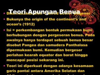 • Dikemukakan oleh = Alfred Lother Wagener
• Bukunya the origin of the continent’s and
ocean’s (1912)
• Isi = perkembangan bentuk permukaan bumi
berhubungan dengan pergeseran benua. Pada
awalnya hanya terdapat sebuah benua besar
disebut Pangea dan samudera Panthalasa
dipermukaan bumi. Kemudian bergeser
perlahan kearah equator dan barat hingga
mencapai posisi sekarang ini.
• Teori ini diperkuat dengan adanya kesamaan
garis pantai antara Amerika Selatan dan
Teori Apungan Benua
 