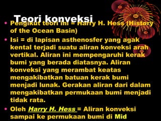 • Pengikut teori ini = Harry H. Hess (History
of the Ocean Basin)
• Isi = di lapisan asthenosfer yang agak
kental terjadi suatu aliran konveksi arah
vertikal. Aliran ini mempengaruhi kerak
bumi yang berada diatasnya. Aliran
konveksi yang merambat keatas
mengakibatkan batuan kerak bumi
menjadi lunak. Gerakan aliran dari dalam
mengakibatkan permukaan bumi menjadi
tidak rata.
• Oleh Harry H. Hess = Aliran konveksi
sampai ke permukaan bumi di Mid
Teori konveksi
 