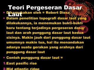 • Dikemukakan oleh = Robert Diesz
• Dalam penelitian topografi dasar laut yang
dilakukannya, ia menemukan bukti-bukti
baru tentang terjadinya pergeseran dasar
laut dan arah punggung dasar laut kedua
sisinya. Makin jauh dari punggung dasar laut
umumnya makin tua, hal itu menandakan
adanya suatu gerakan yang arahnya dari
punggung dasar laut
• Contoh punggung dasar laut =
1.East pasific rise
Teori Pergeseran Dasar
Laut
 