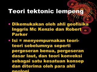 • Dikemukakan oleh ahli geofisika
Inggris Mc Kenzie dan Robert
Parker
• Isi = menyempurnakan teori-
teori sebelumnya seperti
pergeseran benua, pergeseran
dasar laut, dan teori konveksi
sebagai satu kesatuan konsep
dan diterima oleh para ahli
Teori tektonic lempeng
 