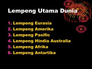 1. Lempeng Eurasia
2. Lempeng Amerika
3. Lempeng Pasific
4. Lempeng Hindia Australia
5. Lempeng Afrika
6. Lempeng Antartika
Lempeng Utama Dunia
 