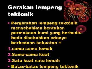 • Pergerakan lempeng tektonik
menyebabkan bentukan
permukaan bumi yang berbeda-
beda disebabkan adanya
berbedaan kekuatan =
1.sama-sama lemah
2.Sama-sama kuat
3.Satu kuat satu lemah
• Batas-batas lempeng tektonik
Gerakan lempeng
tektonik
 