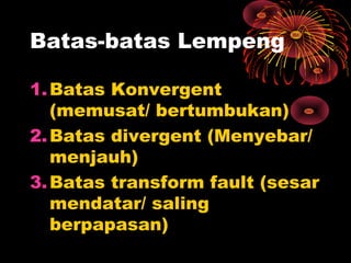 1.Batas Konvergent
(memusat/ bertumbukan)
2.Batas divergent (Menyebar/
menjauh)
3.Batas transform fault (sesar
mendatar/ saling
berpapasan)
Batas-batas Lempeng
 
