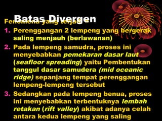 Fenomena yang terjadi =
1. Perenggangan 2 lempeng yang bergerak
saling menjauh (berlawanan)
2. Pada lempeng samudra, proses ini
menyebabkan pemekaran dasar laut
(seafloor spreading) yaitu Pembentukan
tanggul dasar samudera (mid oceanic
ridge) sepanjang tempat perenggangan
lempeng-lempeng tersebut
3. Sedangkan pada lempeng benua, proses
ini menyebabkan terbentuknya lembah
retakan (rift valley) akibat adanya celah
antara kedua lempeng yang saling
Batas Divergen
 