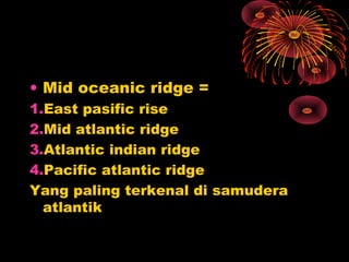 • Mid oceanic ridge =
1.East pasific rise
2.Mid atlantic ridge
3.Atlantic indian ridge
4.Pacific atlantic ridge
Yang paling terkenal di samudera
atlantik
 