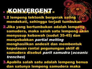 • Fenomena yang terjadi =
1.2 lempeng tektonik bergerak saling
mendekati, sehingga terjadi tumbukan
2.Jika yang bertumbukan adalah lempeng
samudera, maka salah satu lempeng akan
menyusup kebawah (sudut 35-45) dan
menyebabkan partial melting
menghasilkan andesit dan membentuk
kepulauan rantai pegunungan aktif di
samudera disebut parit samudra (oceanic
trenches)
3.Apabila salah satu adalah lempeng benua
dan satunya lempeng samudera maka
KONVERGENT
 