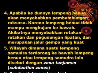4. Apabila ke duanya lempeng benua
akan menyebabkan pembumbungan
raksasa. Karena lempeng benua tidak
mampu menghujam ke bawah.
Akibatnya menyebabkan retakan-
retakan dan pegunungan lipatan, dan
merupakan jalur gempa yang kuat
5. Wilayah dimana suatu lempeng
samudra terdorong ke bawah lempeng
benua atau lempeng samudra lain
disebut dengan zona tunjaman
(subduction zones)
 
