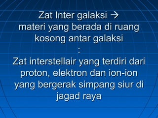 Zat Inter galaksiZat Inter galaksi 
materi yang berada di ruangmateri yang berada di ruang
kosong antar galaksikosong antar galaksi
::
Zat interstellair yang terdiri dariZat interstellair yang terdiri dari
proton, elektron dan ion-ionproton, elektron dan ion-ion
yang bergerak simpang siur diyang bergerak simpang siur di
jagad rayajagad raya
 
